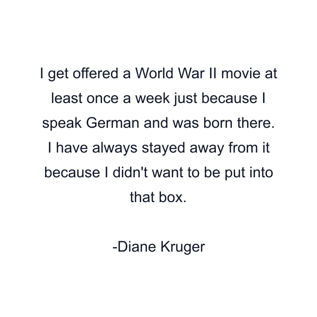 I get offered a World War II movie at least once a week just because I speak German and was born there. I have always stayed away from it because I didn't want to be put into that box.