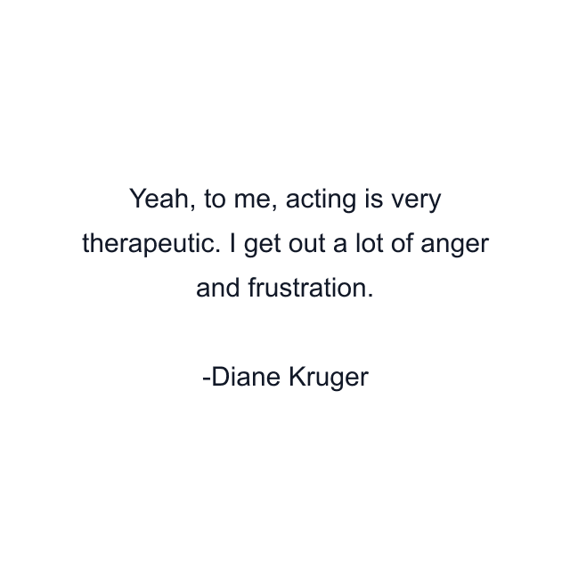 Yeah, to me, acting is very therapeutic. I get out a lot of anger and frustration.