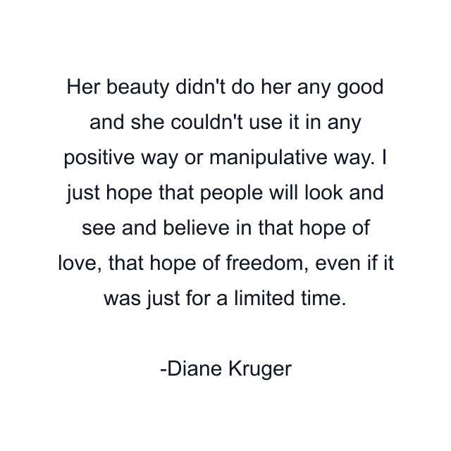 Her beauty didn't do her any good and she couldn't use it in any positive way or manipulative way. I just hope that people will look and see and believe in that hope of love, that hope of freedom, even if it was just for a limited time.