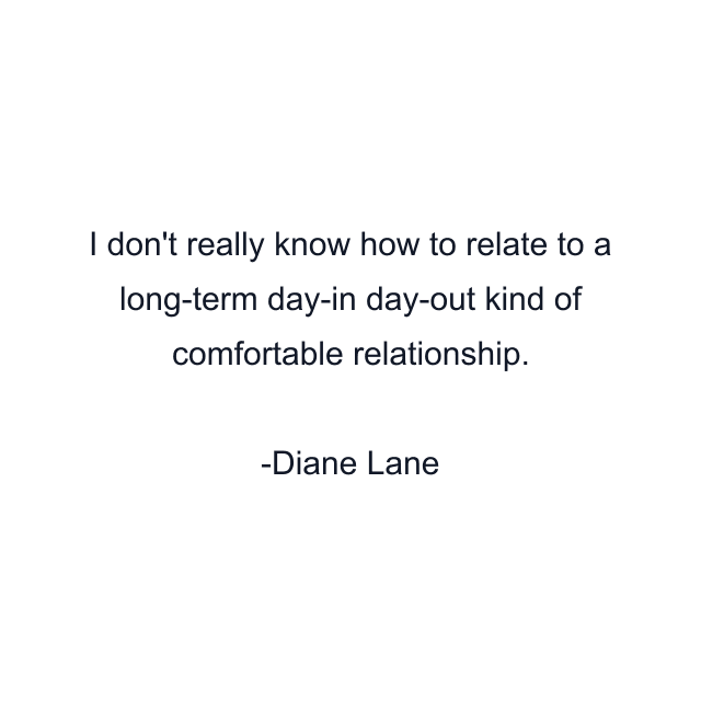 I don't really know how to relate to a long-term day-in day-out kind of comfortable relationship.