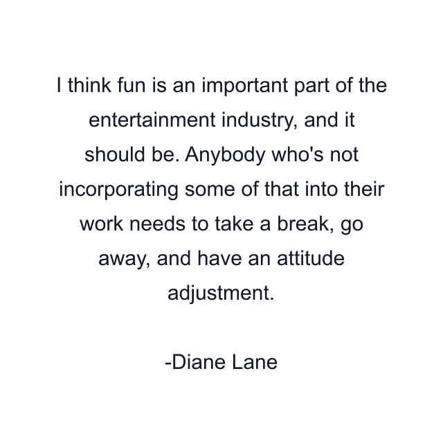 I think fun is an important part of the entertainment industry, and it should be. Anybody who's not incorporating some of that into their work needs to take a break, go away, and have an attitude adjustment.