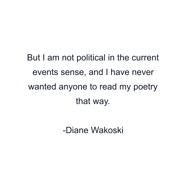 But I am not political in the current events sense, and I have never wanted anyone to read my poetry that way.