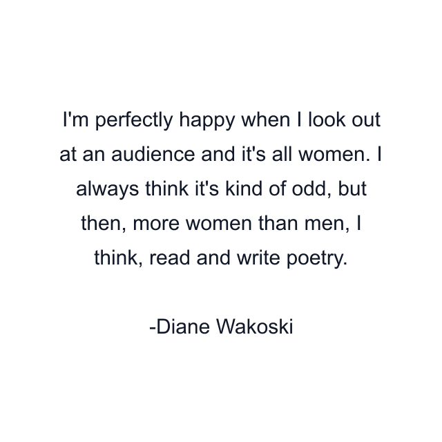 I'm perfectly happy when I look out at an audience and it's all women. I always think it's kind of odd, but then, more women than men, I think, read and write poetry.