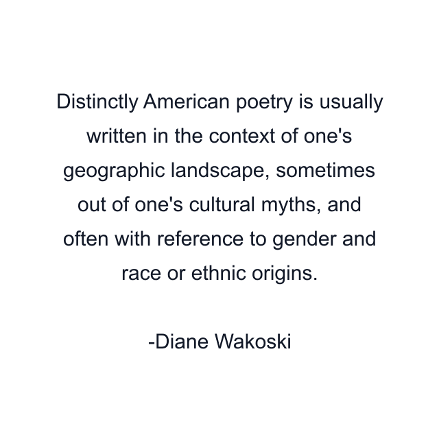 Distinctly American poetry is usually written in the context of one's geographic landscape, sometimes out of one's cultural myths, and often with reference to gender and race or ethnic origins.