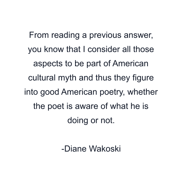 From reading a previous answer, you know that I consider all those aspects to be part of American cultural myth and thus they figure into good American poetry, whether the poet is aware of what he is doing or not.