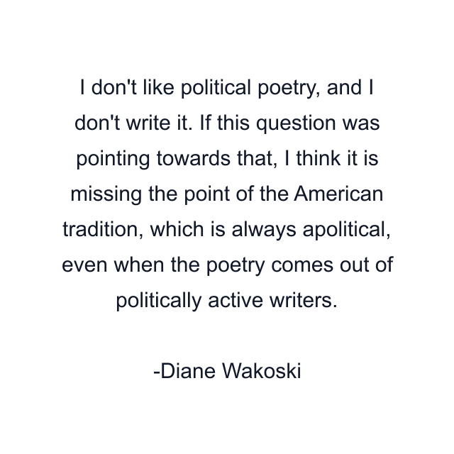 I don't like political poetry, and I don't write it. If this question was pointing towards that, I think it is missing the point of the American tradition, which is always apolitical, even when the poetry comes out of politically active writers.