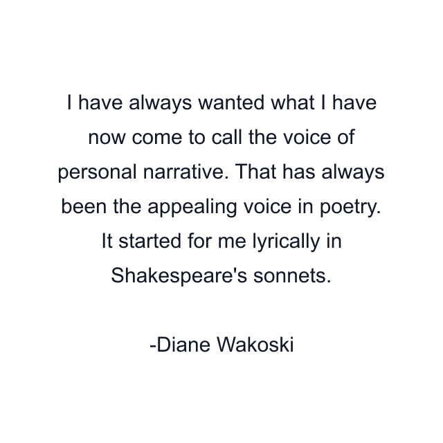 I have always wanted what I have now come to call the voice of personal narrative. That has always been the appealing voice in poetry. It started for me lyrically in Shakespeare's sonnets.