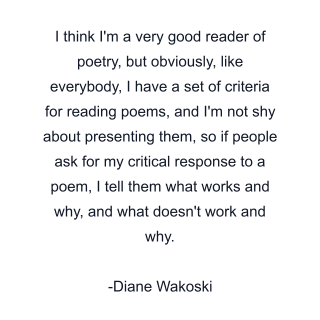 I think I'm a very good reader of poetry, but obviously, like everybody, I have a set of criteria for reading poems, and I'm not shy about presenting them, so if people ask for my critical response to a poem, I tell them what works and why, and what doesn't work and why.