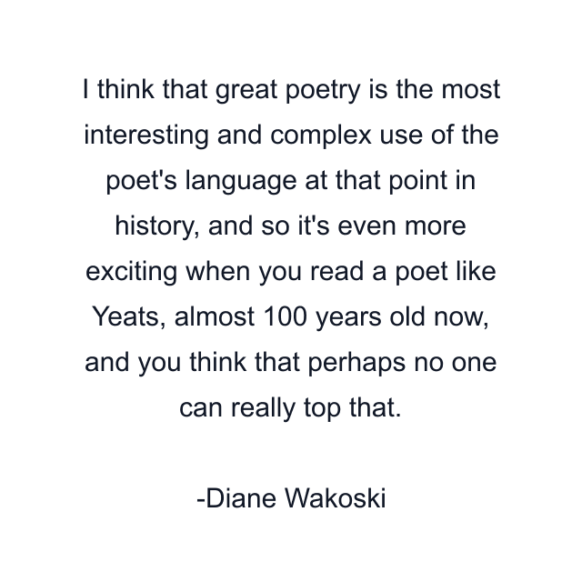 I think that great poetry is the most interesting and complex use of the poet's language at that point in history, and so it's even more exciting when you read a poet like Yeats, almost 100 years old now, and you think that perhaps no one can really top that.