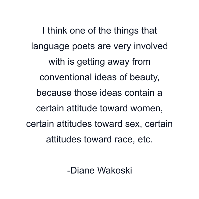 I think one of the things that language poets are very involved with is getting away from conventional ideas of beauty, because those ideas contain a certain attitude toward women, certain attitudes toward sex, certain attitudes toward race, etc.