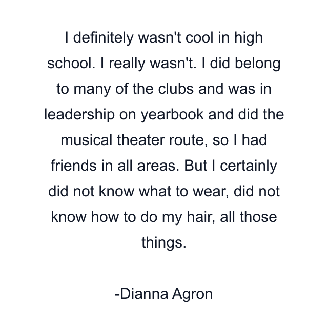 I definitely wasn't cool in high school. I really wasn't. I did belong to many of the clubs and was in leadership on yearbook and did the musical theater route, so I had friends in all areas. But I certainly did not know what to wear, did not know how to do my hair, all those things.