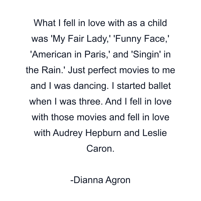 What I fell in love with as a child was 'My Fair Lady,' 'Funny Face,' 'American in Paris,' and 'Singin' in the Rain.' Just perfect movies to me and I was dancing. I started ballet when I was three. And I fell in love with those movies and fell in love with Audrey Hepburn and Leslie Caron.