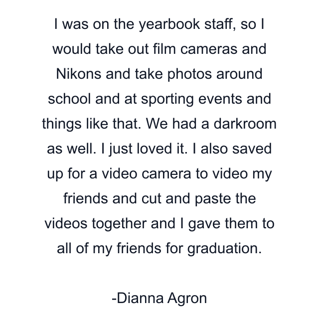 I was on the yearbook staff, so I would take out film cameras and Nikons and take photos around school and at sporting events and things like that. We had a darkroom as well. I just loved it. I also saved up for a video camera to video my friends and cut and paste the videos together and I gave them to all of my friends for graduation.