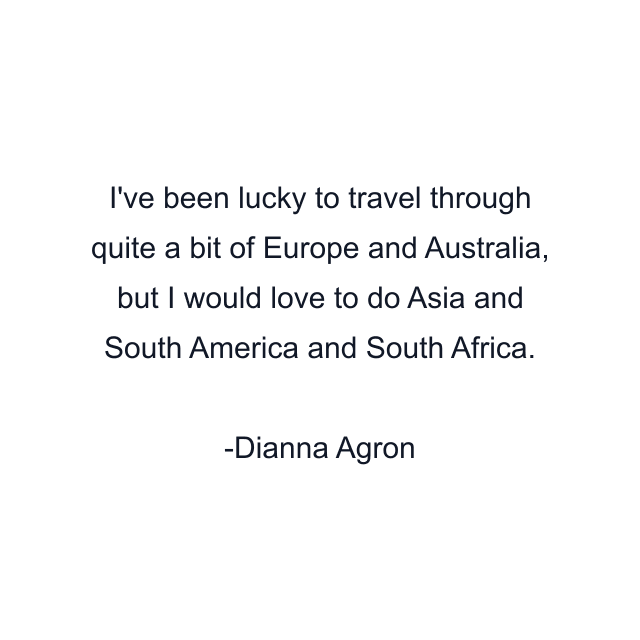 I've been lucky to travel through quite a bit of Europe and Australia, but I would love to do Asia and South America and South Africa.