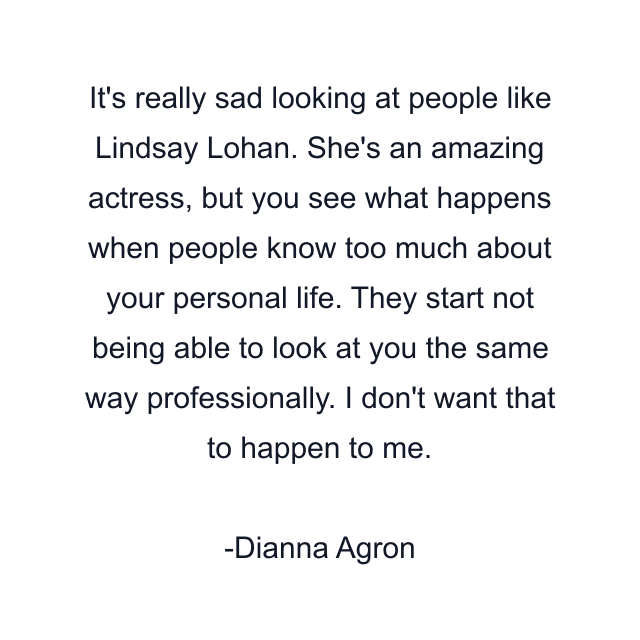 It's really sad looking at people like Lindsay Lohan. She's an amazing actress, but you see what happens when people know too much about your personal life. They start not being able to look at you the same way professionally. I don't want that to happen to me.