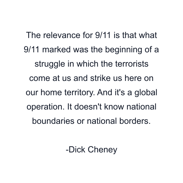 The relevance for 9/11 is that what 9/11 marked was the beginning of a struggle in which the terrorists come at us and strike us here on our home territory. And it's a global operation. It doesn't know national boundaries or national borders.