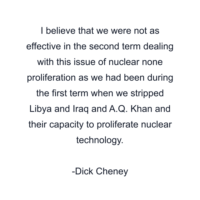 I believe that we were not as effective in the second term dealing with this issue of nuclear none proliferation as we had been during the first term when we stripped Libya and Iraq and A.Q. Khan and their capacity to proliferate nuclear technology.