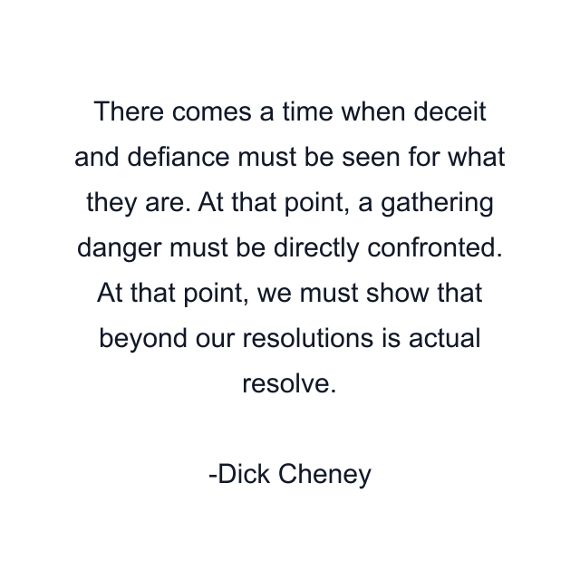 There comes a time when deceit and defiance must be seen for what they are. At that point, a gathering danger must be directly confronted. At that point, we must show that beyond our resolutions is actual resolve.