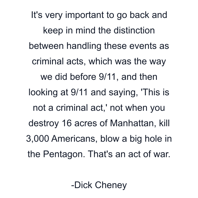 It's very important to go back and keep in mind the distinction between handling these events as criminal acts, which was the way we did before 9/11, and then looking at 9/11 and saying, 'This is not a criminal act,' not when you destroy 16 acres of Manhattan, kill 3,000 Americans, blow a big hole in the Pentagon. That's an act of war.