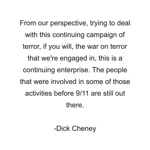 From our perspective, trying to deal with this continuing campaign of terror, if you will, the war on terror that we're engaged in, this is a continuing enterprise. The people that were involved in some of those activities before 9/11 are still out there.