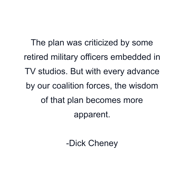 The plan was criticized by some retired military officers embedded in TV studios. But with every advance by our coalition forces, the wisdom of that plan becomes more apparent.