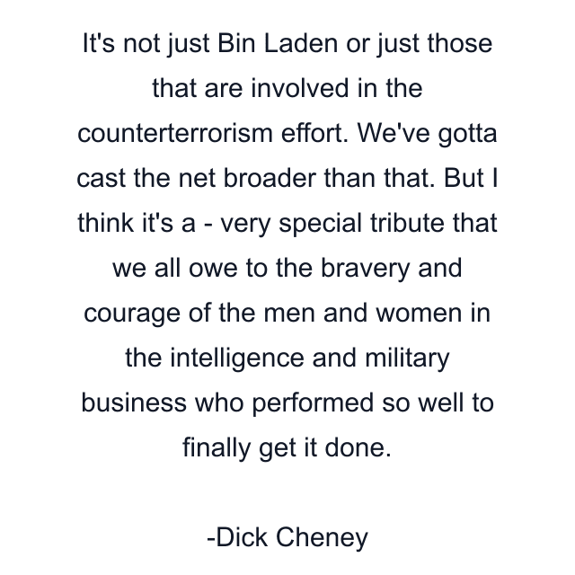 It's not just Bin Laden or just those that are involved in the counterterrorism effort. We've gotta cast the net broader than that. But I think it's a - very special tribute that we all owe to the bravery and courage of the men and women in the intelligence and military business who performed so well to finally get it done.