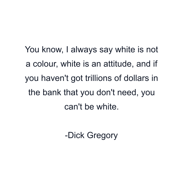 You know, I always say white is not a colour, white is an attitude, and if you haven't got trillions of dollars in the bank that you don't need, you can't be white.