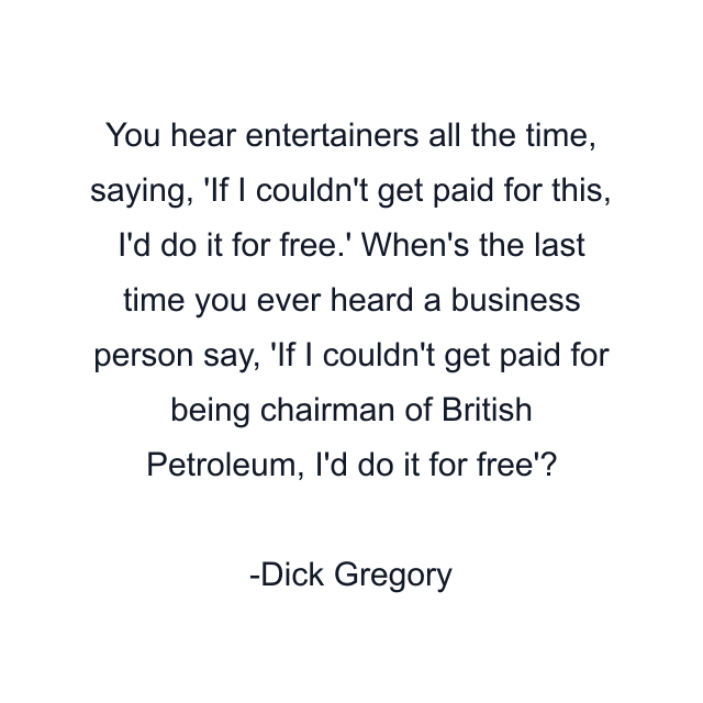 You hear entertainers all the time, saying, 'If I couldn't get paid for this, I'd do it for free.' When's the last time you ever heard a business person say, 'If I couldn't get paid for being chairman of British Petroleum, I'd do it for free'?