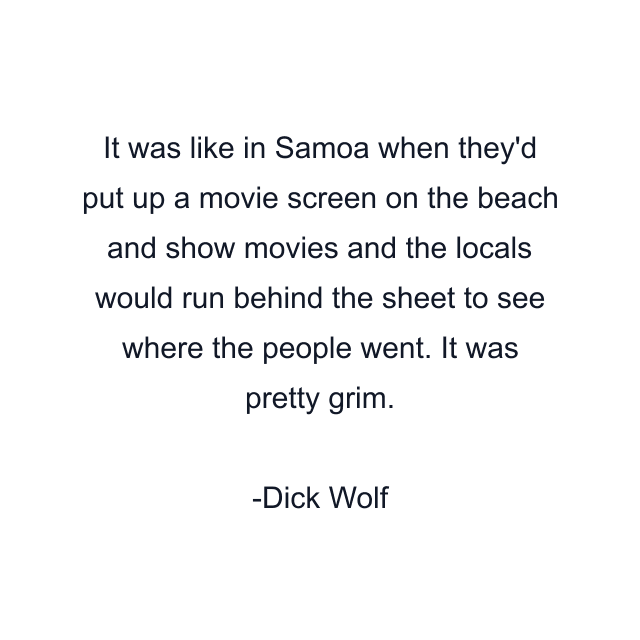 It was like in Samoa when they'd put up a movie screen on the beach and show movies and the locals would run behind the sheet to see where the people went. It was pretty grim.