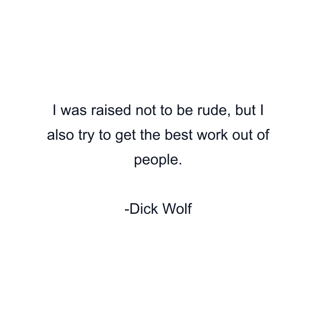 I was raised not to be rude, but I also try to get the best work out of people.