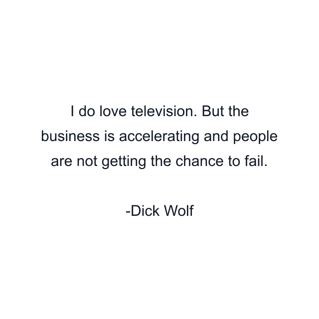 I do love television. But the business is accelerating and people are not getting the chance to fail.