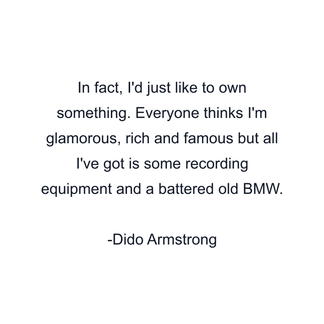 In fact, I'd just like to own something. Everyone thinks I'm glamorous, rich and famous but all I've got is some recording equipment and a battered old BMW.