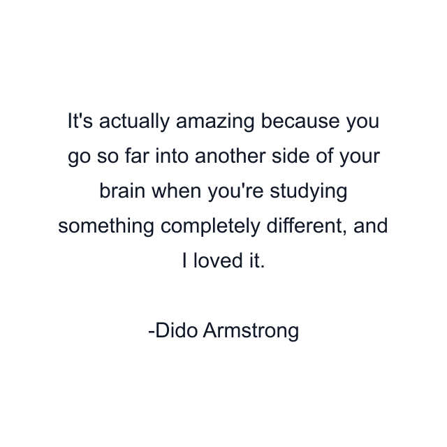 It's actually amazing because you go so far into another side of your brain when you're studying something completely different, and I loved it.