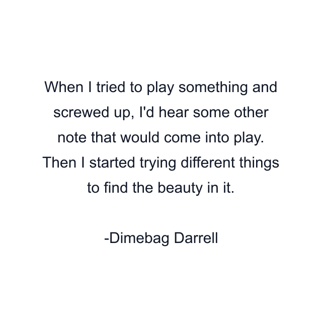 When I tried to play something and screwed up, I'd hear some other note that would come into play. Then I started trying different things to find the beauty in it.