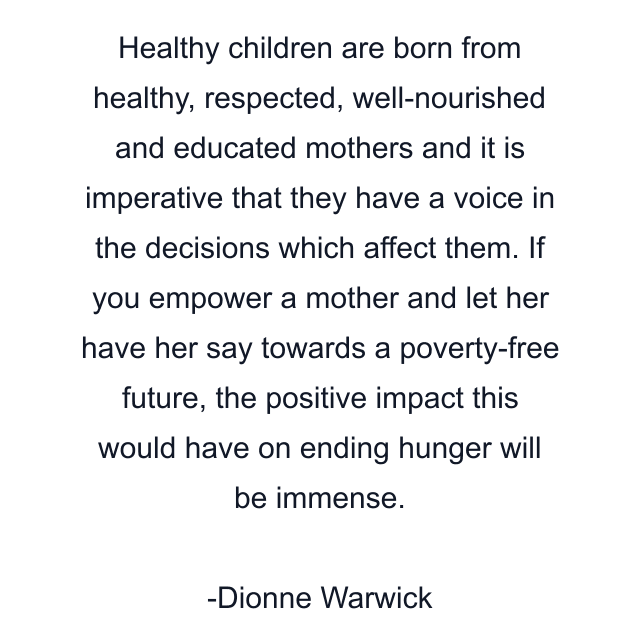 Healthy children are born from healthy, respected, well-nourished and educated mothers and it is imperative that they have a voice in the decisions which affect them. If you empower a mother and let her have her say towards a poverty-free future, the positive impact this would have on ending hunger will be immense.