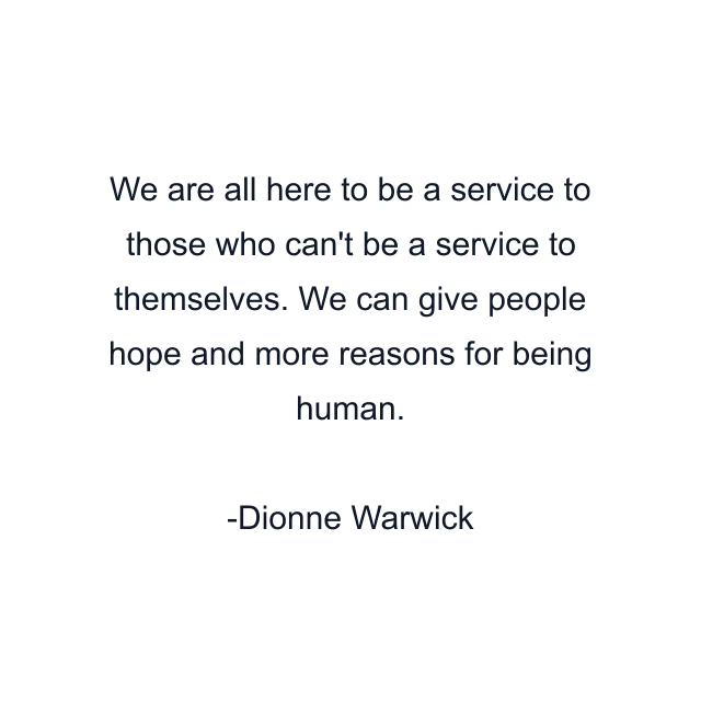 We are all here to be a service to those who can't be a service to themselves. We can give people hope and more reasons for being human.