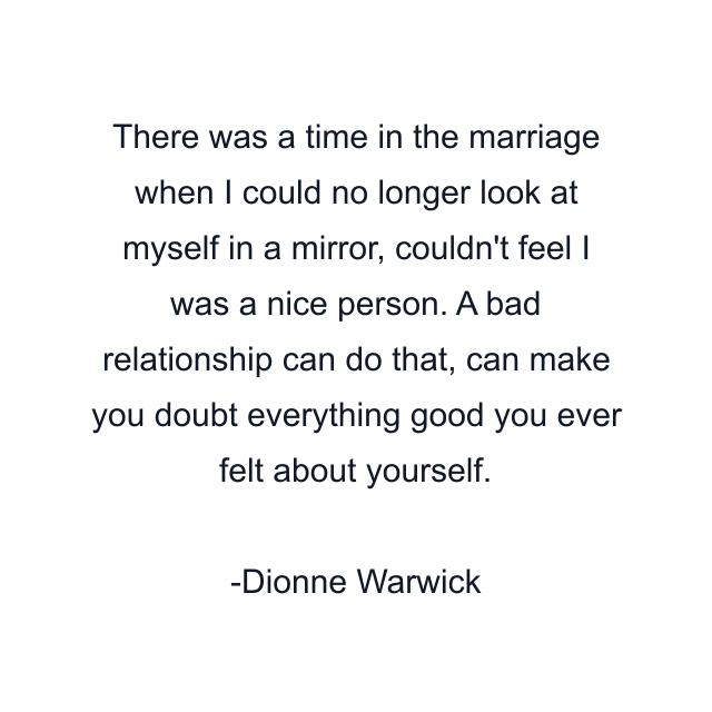 There was a time in the marriage when I could no longer look at myself in a mirror, couldn't feel I was a nice person. A bad relationship can do that, can make you doubt everything good you ever felt about yourself.