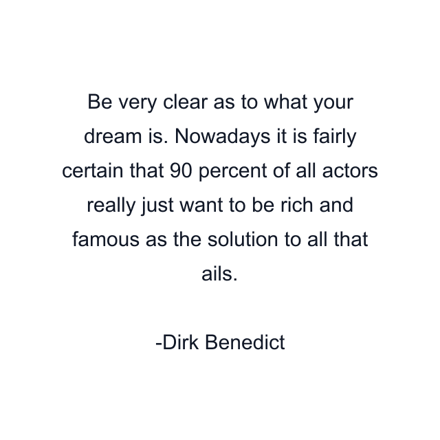 Be very clear as to what your dream is. Nowadays it is fairly certain that 90 percent of all actors really just want to be rich and famous as the solution to all that ails.