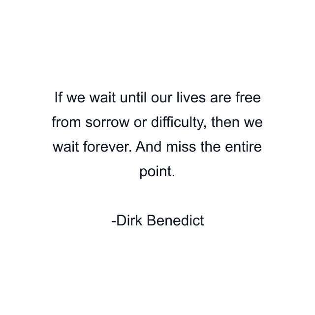 If we wait until our lives are free from sorrow or difficulty, then we wait forever. And miss the entire point.