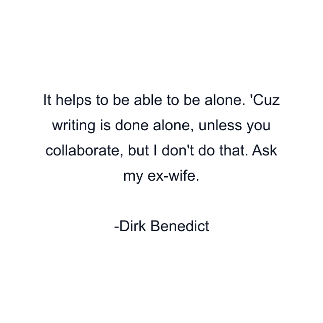 It helps to be able to be alone. 'Cuz writing is done alone, unless you collaborate, but I don't do that. Ask my ex-wife.