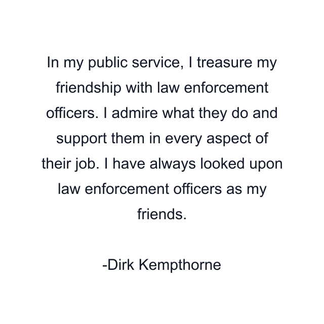 In my public service, I treasure my friendship with law enforcement officers. I admire what they do and support them in every aspect of their job. I have always looked upon law enforcement officers as my friends.