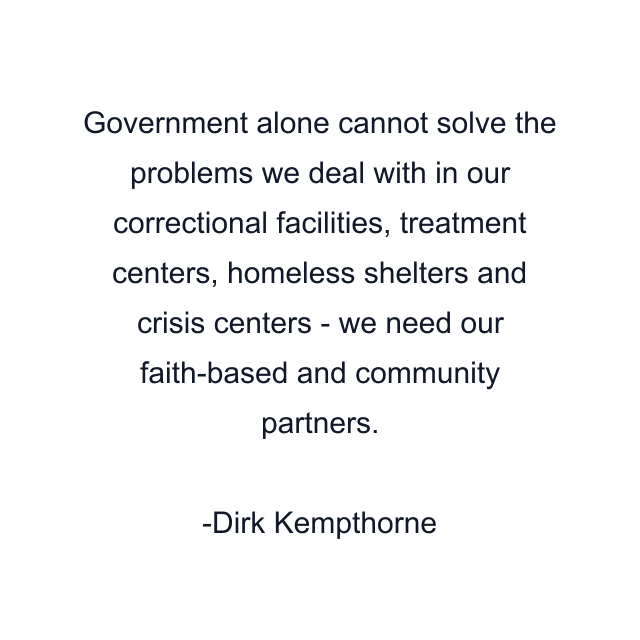 Government alone cannot solve the problems we deal with in our correctional facilities, treatment centers, homeless shelters and crisis centers - we need our faith-based and community partners.