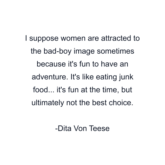 I suppose women are attracted to the bad-boy image sometimes because it's fun to have an adventure. It's like eating junk food... it's fun at the time, but ultimately not the best choice.