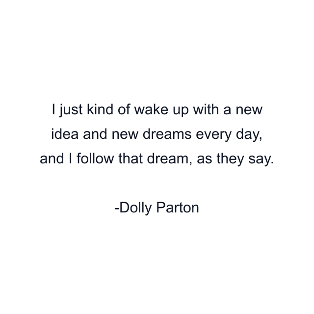 I just kind of wake up with a new idea and new dreams every day, and I follow that dream, as they say.