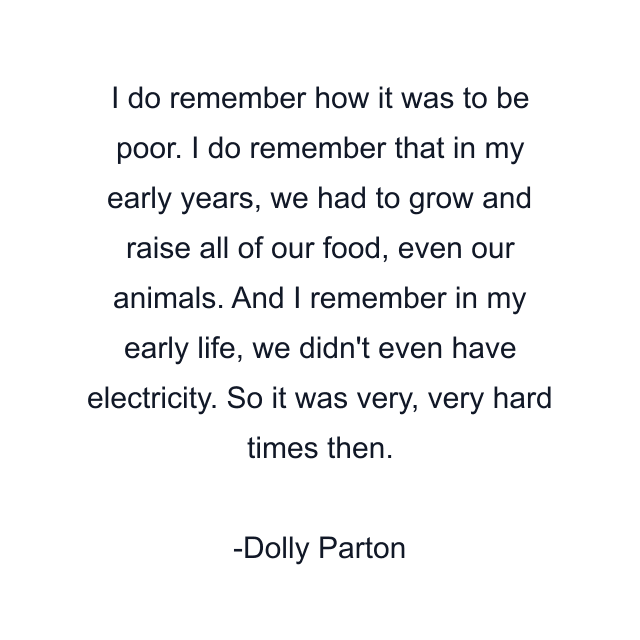 I do remember how it was to be poor. I do remember that in my early years, we had to grow and raise all of our food, even our animals. And I remember in my early life, we didn't even have electricity. So it was very, very hard times then.