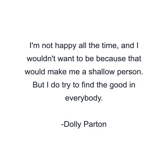 I'm not happy all the time, and I wouldn't want to be because that would make me a shallow person. But I do try to find the good in everybody.