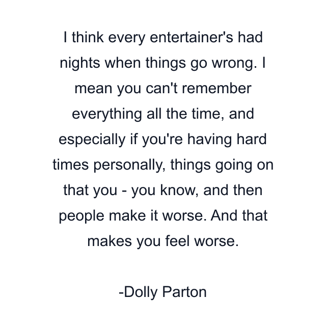 I think every entertainer's had nights when things go wrong. I mean you can't remember everything all the time, and especially if you're having hard times personally, things going on that you - you know, and then people make it worse. And that makes you feel worse.