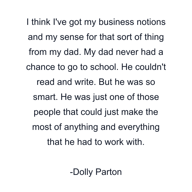 I think I've got my business notions and my sense for that sort of thing from my dad. My dad never had a chance to go to school. He couldn't read and write. But he was so smart. He was just one of those people that could just make the most of anything and everything that he had to work with.