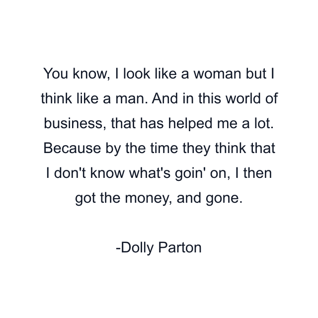 You know, I look like a woman but I think like a man. And in this world of business, that has helped me a lot. Because by the time they think that I don't know what's goin' on, I then got the money, and gone.