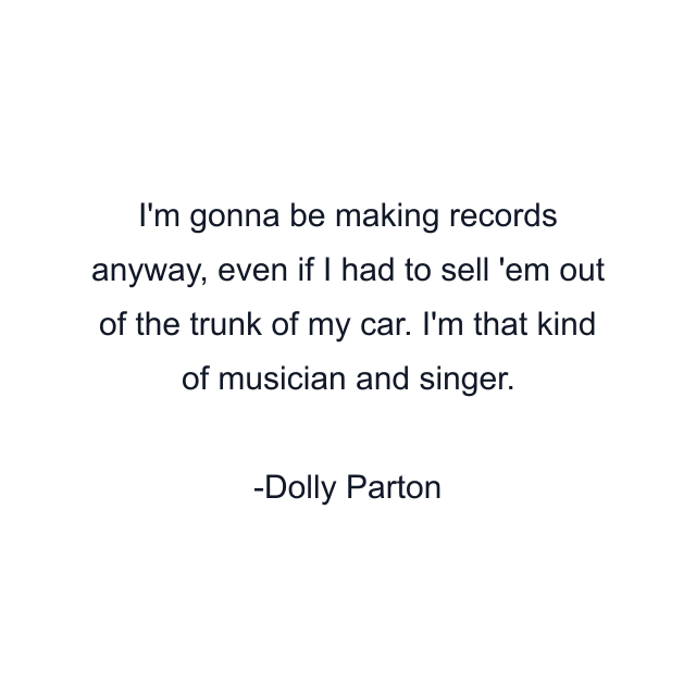 I'm gonna be making records anyway, even if I had to sell 'em out of the trunk of my car. I'm that kind of musician and singer.